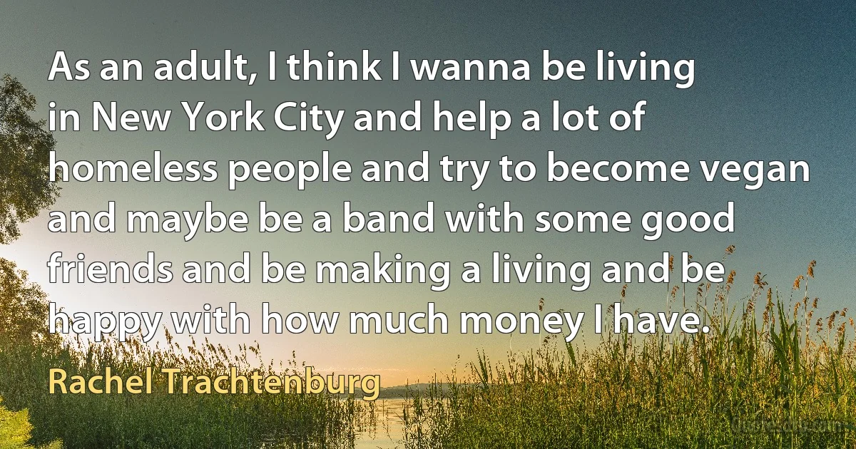 As an adult, I think I wanna be living in New York City and help a lot of homeless people and try to become vegan and maybe be a band with some good friends and be making a living and be happy with how much money I have. (Rachel Trachtenburg)