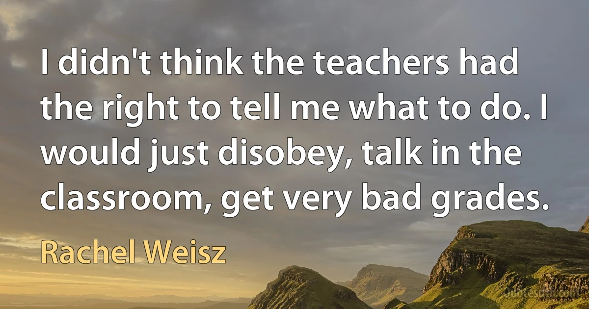 I didn't think the teachers had the right to tell me what to do. I would just disobey, talk in the classroom, get very bad grades. (Rachel Weisz)