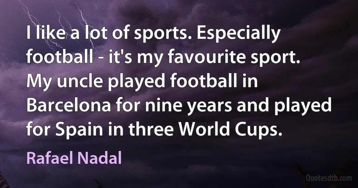 I like a lot of sports. Especially football - it's my favourite sport. My uncle played football in Barcelona for nine years and played for Spain in three World Cups. (Rafael Nadal)