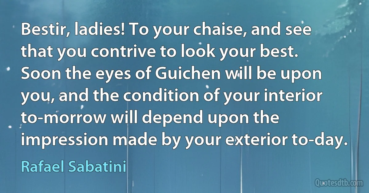 Bestir, ladies! To your chaise, and see that you contrive to look your best. Soon the eyes of Guichen will be upon you, and the condition of your interior to-morrow will depend upon the impression made by your exterior to-day. (Rafael Sabatini)