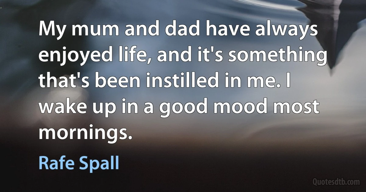 My mum and dad have always enjoyed life, and it's something that's been instilled in me. I wake up in a good mood most mornings. (Rafe Spall)