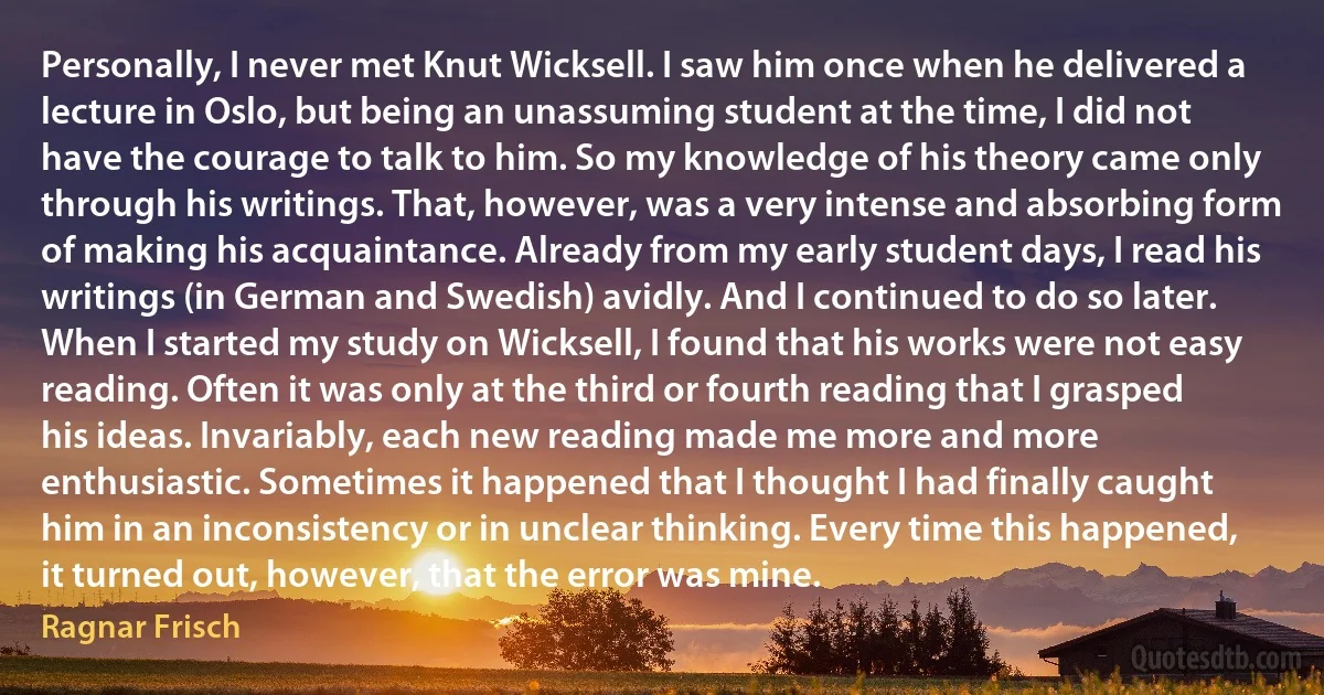 Personally, I never met Knut Wicksell. I saw him once when he delivered a lecture in Oslo, but being an unassuming student at the time, I did not have the courage to talk to him. So my knowledge of his theory came only through his writings. That, however, was a very intense and absorbing form of making his acquaintance. Already from my early student days, I read his writings (in German and Swedish) avidly. And I continued to do so later.
When I started my study on Wicksell, I found that his works were not easy reading. Often it was only at the third or fourth reading that I grasped his ideas. Invariably, each new reading made me more and more enthusiastic. Sometimes it happened that I thought I had finally caught him in an inconsistency or in unclear thinking. Every time this happened, it turned out, however, that the error was mine. (Ragnar Frisch)