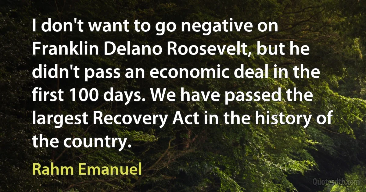 I don't want to go negative on Franklin Delano Roosevelt, but he didn't pass an economic deal in the first 100 days. We have passed the largest Recovery Act in the history of the country. (Rahm Emanuel)