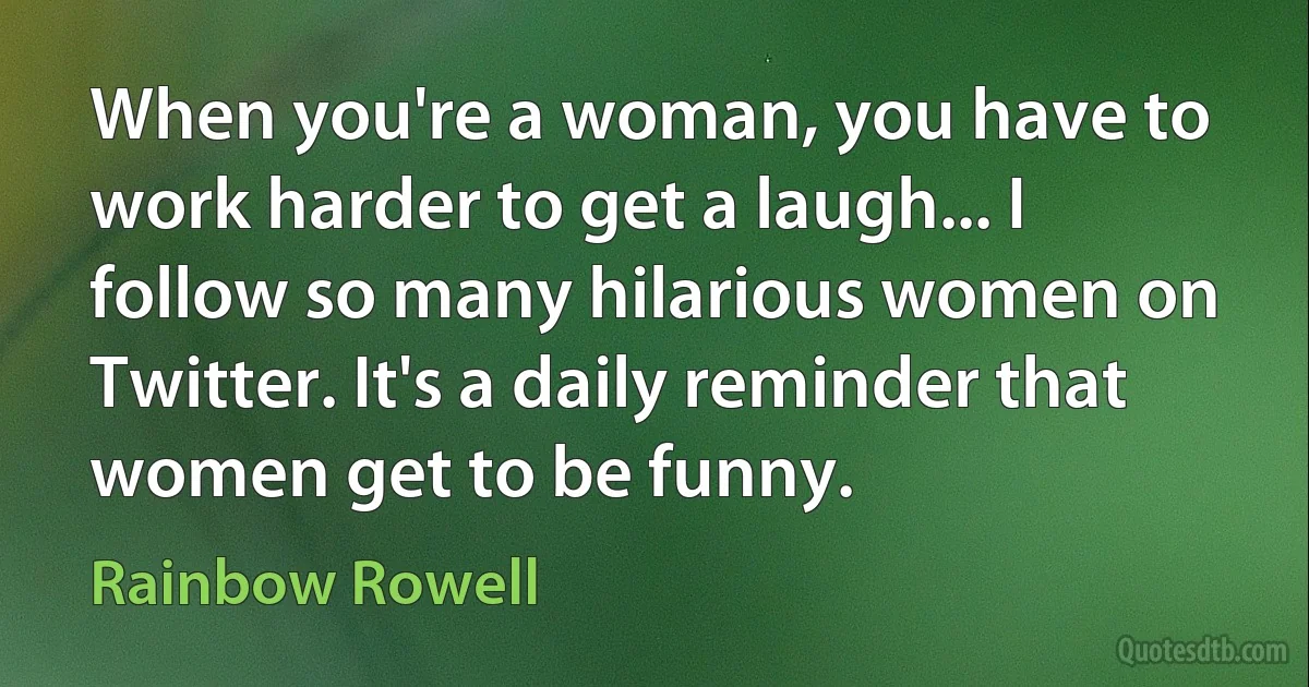 When you're a woman, you have to work harder to get a laugh... I follow so many hilarious women on Twitter. It's a daily reminder that women get to be funny. (Rainbow Rowell)