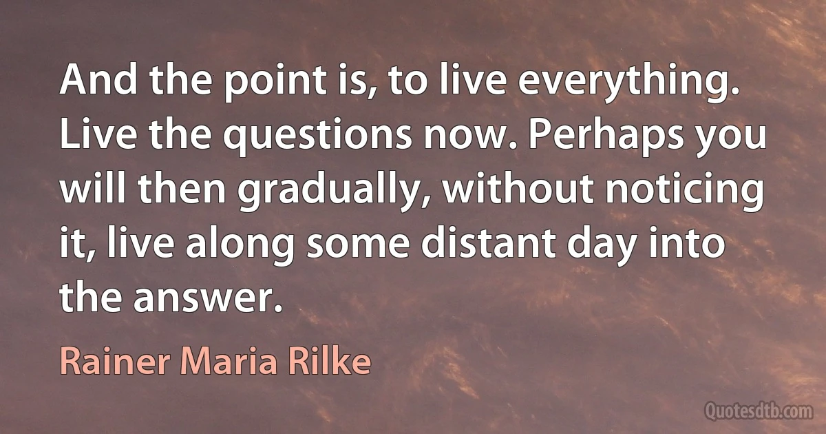 And the point is, to live everything. Live the questions now. Perhaps you will then gradually, without noticing it, live along some distant day into the answer. (Rainer Maria Rilke)