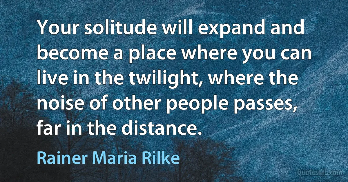 Your solitude will expand and become a place where you can live in the twilight, where the noise of other people passes, far in the distance. (Rainer Maria Rilke)