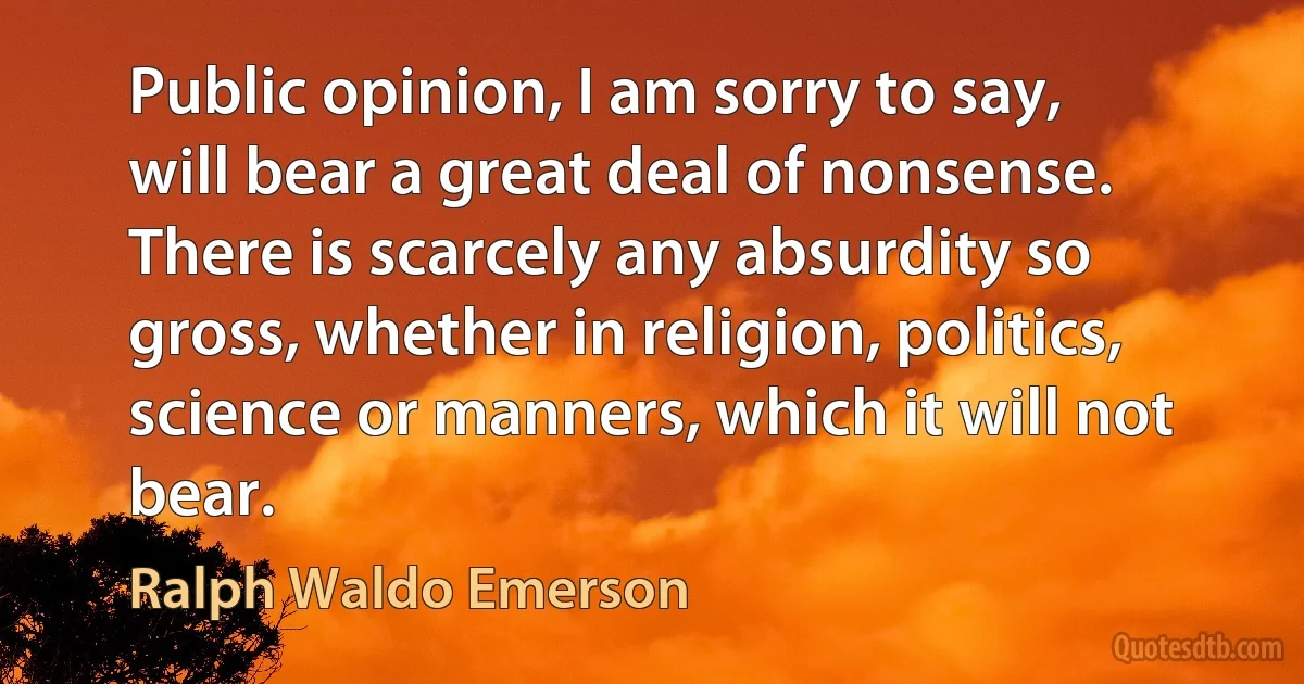 Public opinion, I am sorry to say, will bear a great deal of nonsense. There is scarcely any absurdity so gross, whether in religion, politics, science or manners, which it will not bear. (Ralph Waldo Emerson)