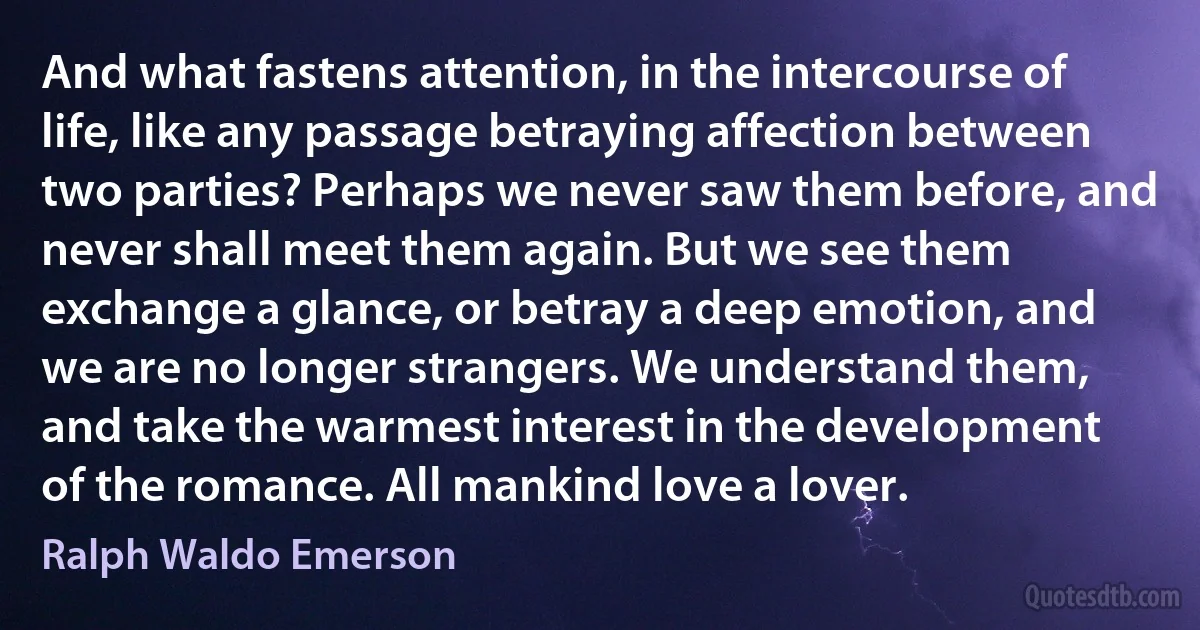 And what fastens attention, in the intercourse of life, like any passage betraying affection between two parties? Perhaps we never saw them before, and never shall meet them again. But we see them exchange a glance, or betray a deep emotion, and we are no longer strangers. We understand them, and take the warmest interest in the development of the romance. All mankind love a lover. (Ralph Waldo Emerson)