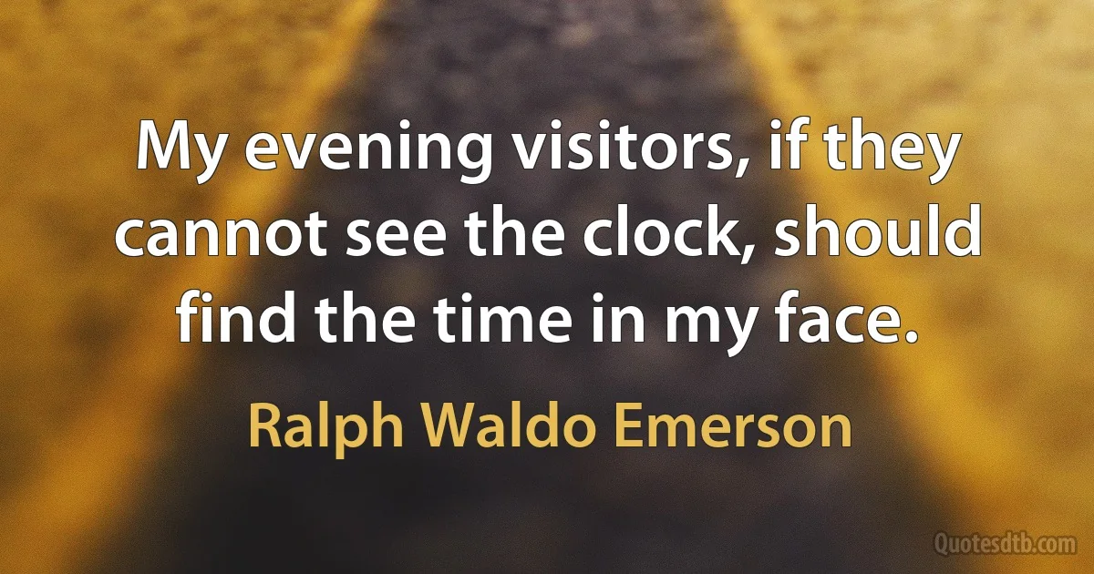 My evening visitors, if they cannot see the clock, should find the time in my face. (Ralph Waldo Emerson)