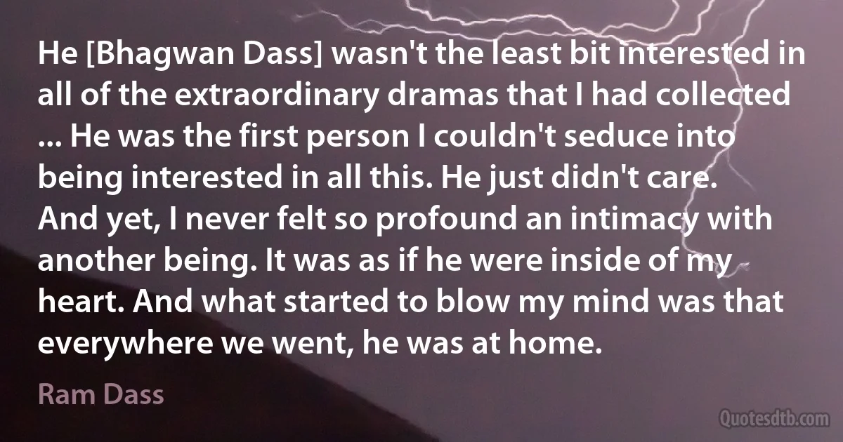 He [Bhagwan Dass] wasn't the least bit interested in all of the extraordinary dramas that I had collected ... He was the first person I couldn't seduce into being interested in all this. He just didn't care.
And yet, I never felt so profound an intimacy with another being. It was as if he were inside of my heart. And what started to blow my mind was that everywhere we went, he was at home. (Ram Dass)