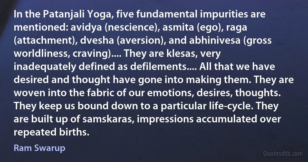 In the Patanjali Yoga, five fundamental impurities are mentioned: avidya (nescience), asmita (ego), raga (attachment), dvesha (aversion), and abhinivesa (gross worldliness, craving).... They are klesas, very inadequately defined as defilements.... All that we have desired and thought have gone into making them. They are woven into the fabric of our emotions, desires, thoughts. They keep us bound down to a particular life-cycle. They are built up of samskaras, impressions accumulated over repeated births. (Ram Swarup)