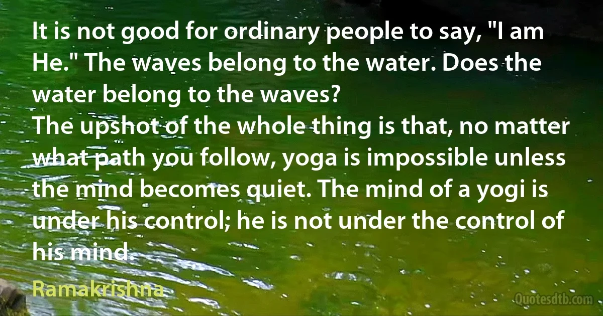 It is not good for ordinary people to say, "I am He." The waves belong to the water. Does the water belong to the waves?
The upshot of the whole thing is that, no matter what path you follow, yoga is impossible unless the mind becomes quiet. The mind of a yogi is under his control; he is not under the control of his mind. (Ramakrishna)