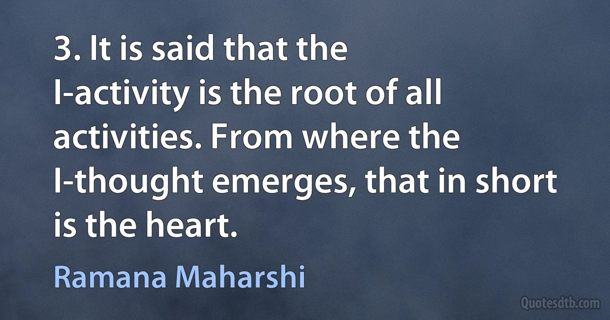 3. It is said that the I-activity is the root of all activities. From where the I-thought emerges, that in short is the heart. (Ramana Maharshi)