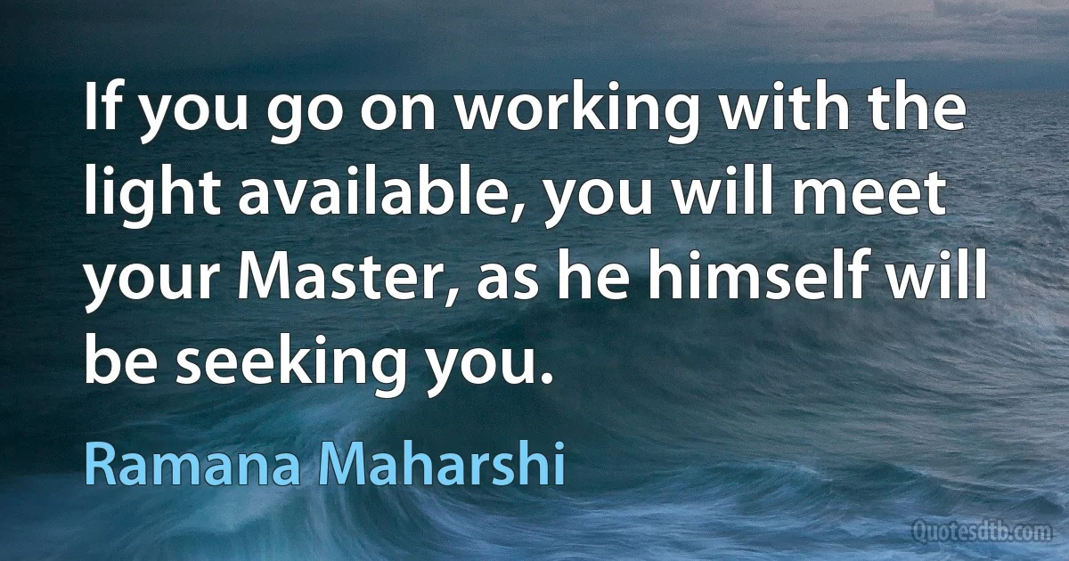 If you go on working with the light available, you will meet your Master, as he himself will be seeking you. (Ramana Maharshi)