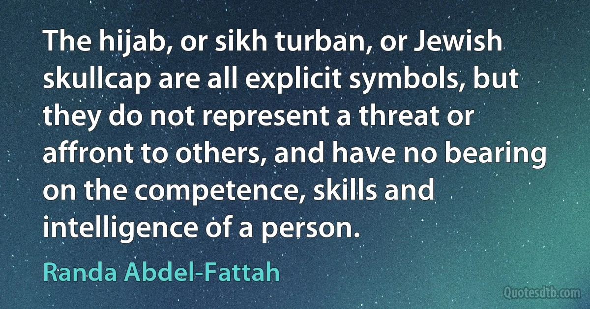 The hijab, or sikh turban, or Jewish skullcap are all explicit symbols, but they do not represent a threat or affront to others, and have no bearing on the competence, skills and intelligence of a person. (Randa Abdel-Fattah)