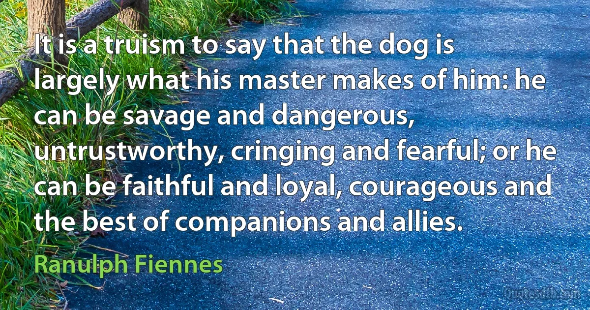 It is a truism to say that the dog is largely what his master makes of him: he can be savage and dangerous, untrustworthy, cringing and fearful; or he can be faithful and loyal, courageous and the best of companions and allies. (Ranulph Fiennes)