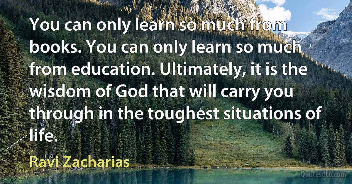 You can only learn so much from books. You can only learn so much from education. Ultimately, it is the wisdom of God that will carry you through in the toughest situations of life. (Ravi Zacharias)