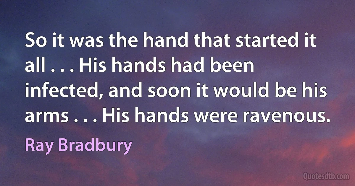 So it was the hand that started it all . . . His hands had been infected, and soon it would be his arms . . . His hands were ravenous. (Ray Bradbury)