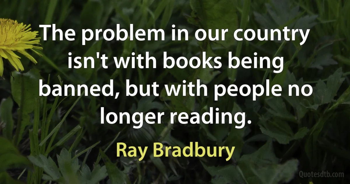 The problem in our country isn't with books being banned, but with people no longer reading. (Ray Bradbury)