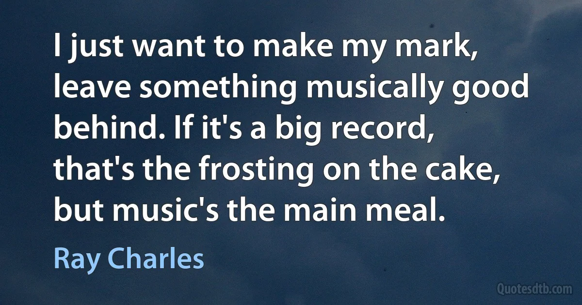 I just want to make my mark, leave something musically good behind. If it's a big record, that's the frosting on the cake, but music's the main meal. (Ray Charles)