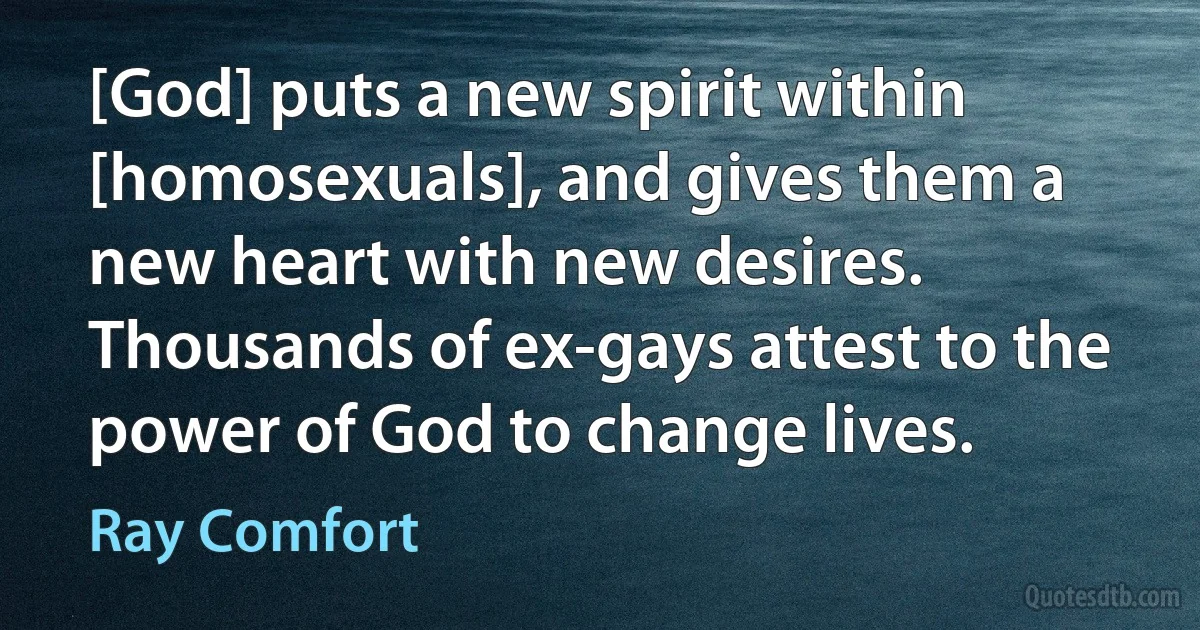 [God] puts a new spirit within [homosexuals], and gives them a new heart with new desires. Thousands of ex-gays attest to the power of God to change lives. (Ray Comfort)