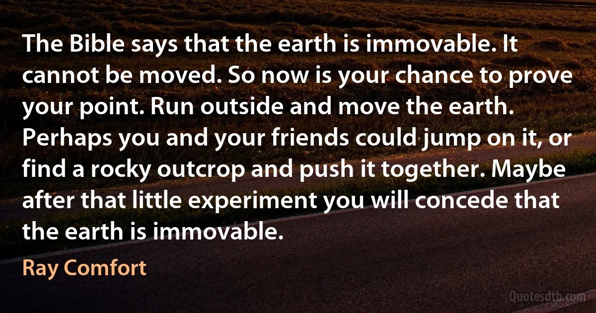 The Bible says that the earth is immovable. It cannot be moved. So now is your chance to prove your point. Run outside and move the earth. Perhaps you and your friends could jump on it, or find a rocky outcrop and push it together. Maybe after that little experiment you will concede that the earth is immovable. (Ray Comfort)