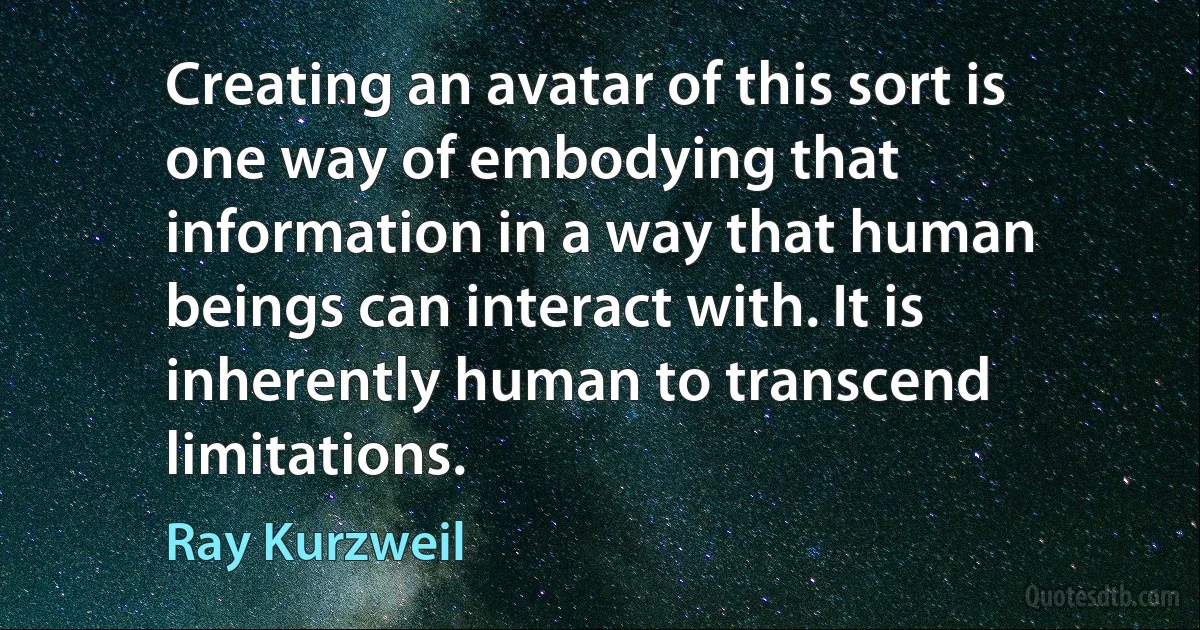 Creating an avatar of this sort is one way of embodying that information in a way that human beings can interact with. It is inherently human to transcend limitations. (Ray Kurzweil)