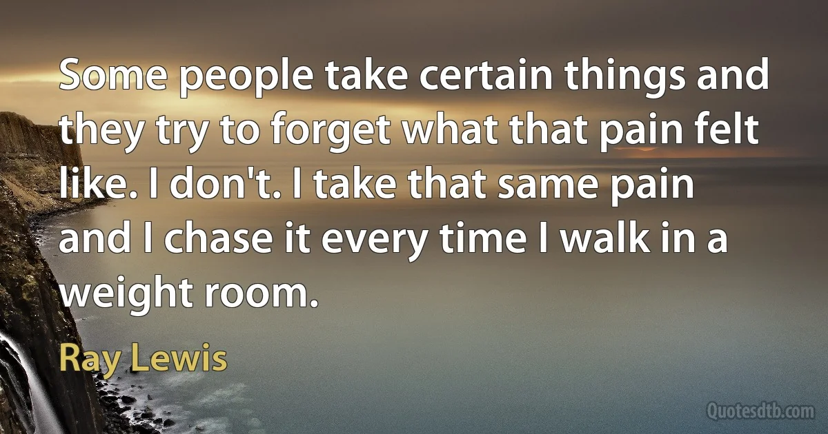 Some people take certain things and they try to forget what that pain felt like. I don't. I take that same pain and I chase it every time I walk in a weight room. (Ray Lewis)