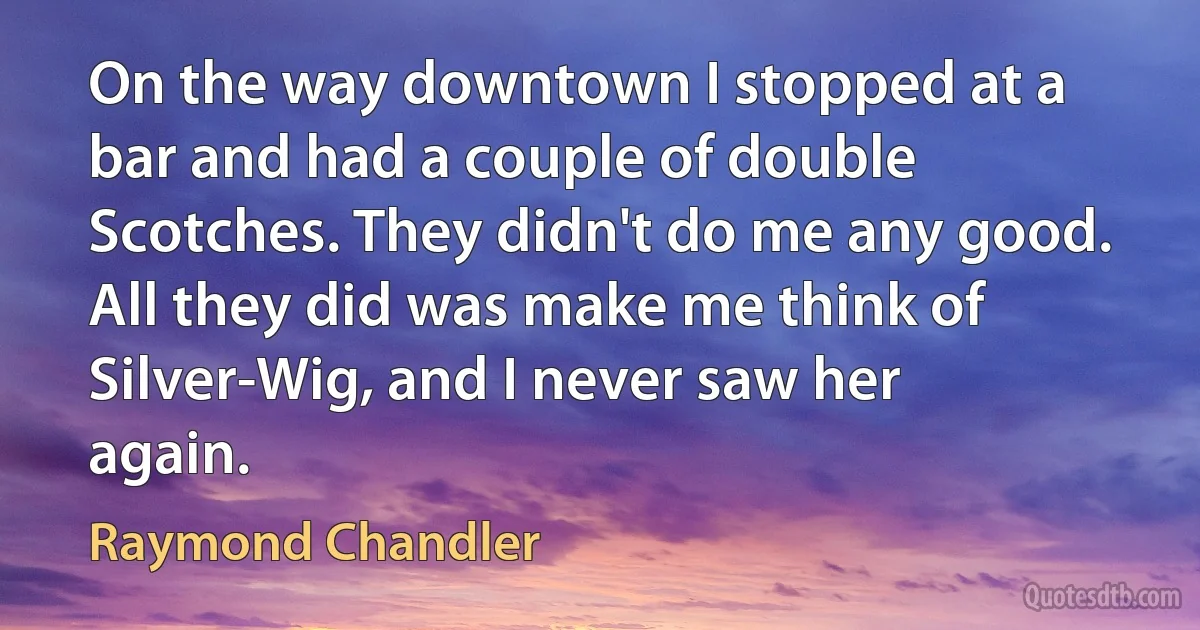 On the way downtown I stopped at a bar and had a couple of double Scotches. They didn't do me any good. All they did was make me think of Silver-Wig, and I never saw her again. (Raymond Chandler)