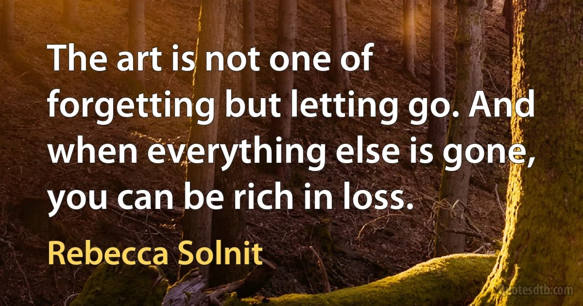 The art is not one of forgetting but letting go. And when everything else is gone, you can be rich in loss. (Rebecca Solnit)