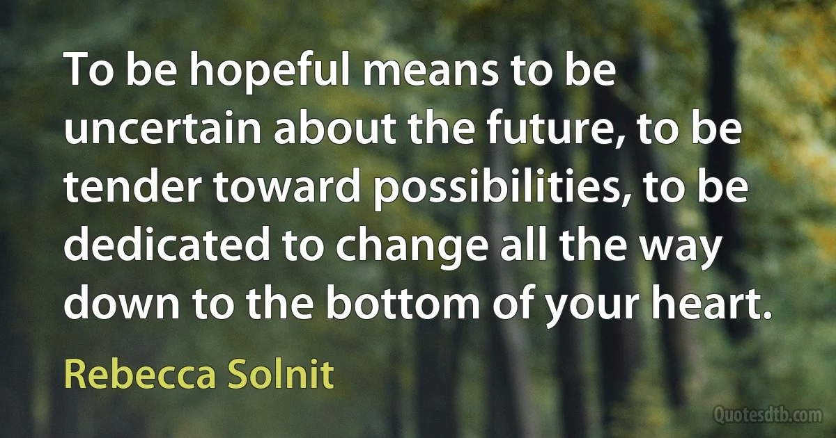 To be hopeful means to be uncertain about the future, to be tender toward possibilities, to be dedicated to change all the way down to the bottom of your heart. (Rebecca Solnit)