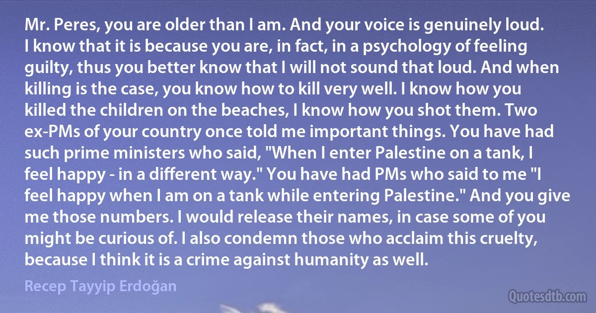 Mr. Peres, you are older than I am. And your voice is genuinely loud. I know that it is because you are, in fact, in a psychology of feeling guilty, thus you better know that I will not sound that loud. And when killing is the case, you know how to kill very well. I know how you killed the children on the beaches, I know how you shot them. Two ex-PMs of your country once told me important things. You have had such prime ministers who said, "When I enter Palestine on a tank, I feel happy - in a different way." You have had PMs who said to me "I feel happy when I am on a tank while entering Palestine." And you give me those numbers. I would release their names, in case some of you might be curious of. I also condemn those who acclaim this cruelty, because I think it is a crime against humanity as well. (Recep Tayyip Erdoğan)