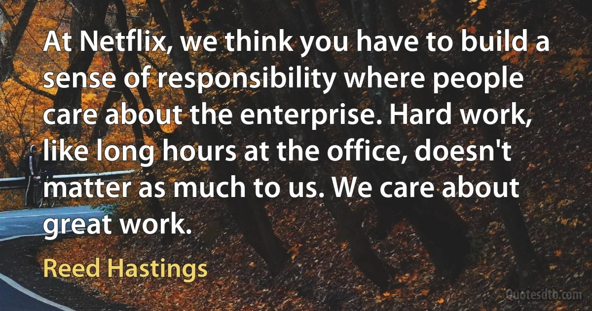 At Netflix, we think you have to build a sense of responsibility where people care about the enterprise. Hard work, like long hours at the office, doesn't matter as much to us. We care about great work. (Reed Hastings)