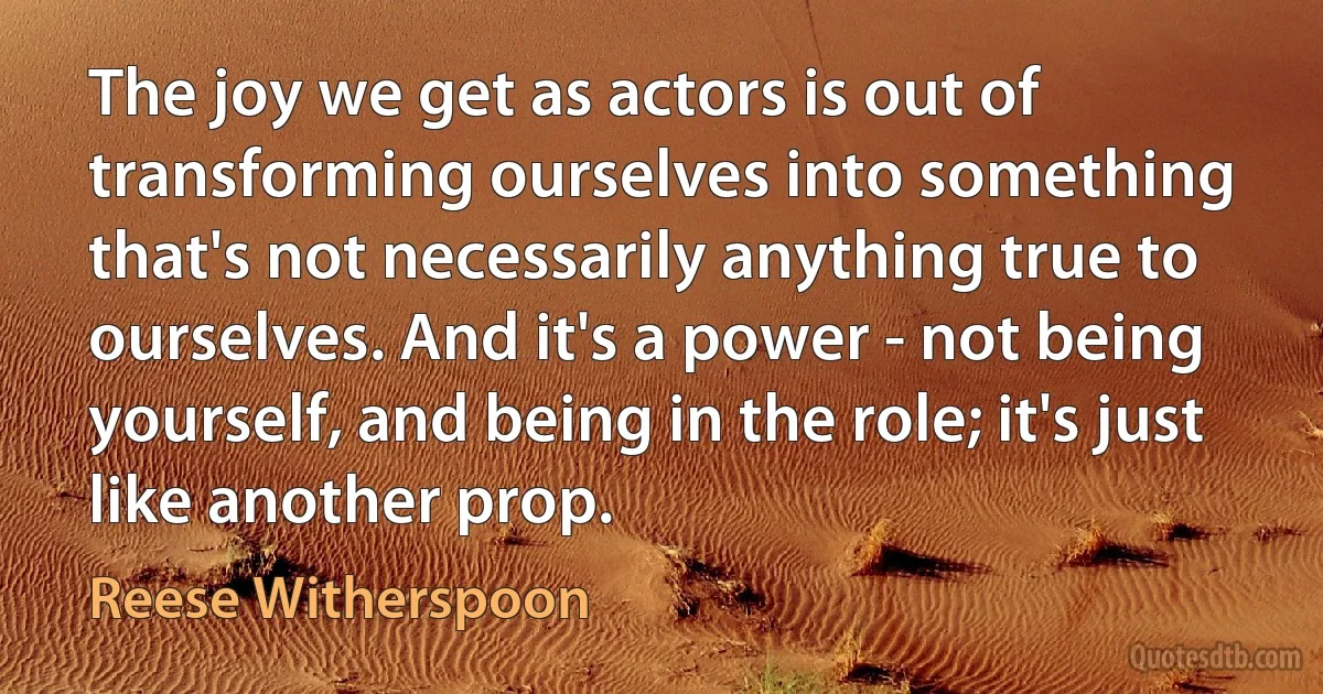 The joy we get as actors is out of transforming ourselves into something that's not necessarily anything true to ourselves. And it's a power - not being yourself, and being in the role; it's just like another prop. (Reese Witherspoon)