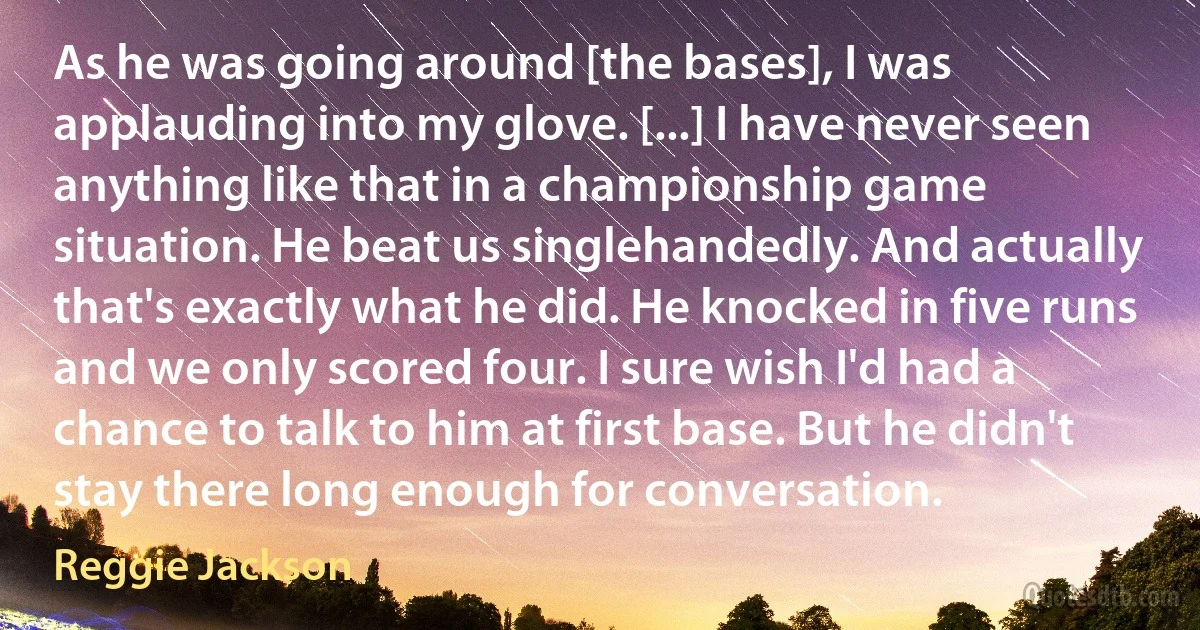 As he was going around [the bases], I was applauding into my glove. [...] I have never seen anything like that in a championship game situation. He beat us singlehandedly. And actually that's exactly what he did. He knocked in five runs and we only scored four. I sure wish I'd had a chance to talk to him at first base. But he didn't stay there long enough for conversation. (Reggie Jackson)