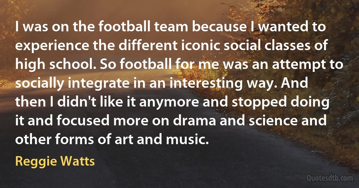 I was on the football team because I wanted to experience the different iconic social classes of high school. So football for me was an attempt to socially integrate in an interesting way. And then I didn't like it anymore and stopped doing it and focused more on drama and science and other forms of art and music. (Reggie Watts)