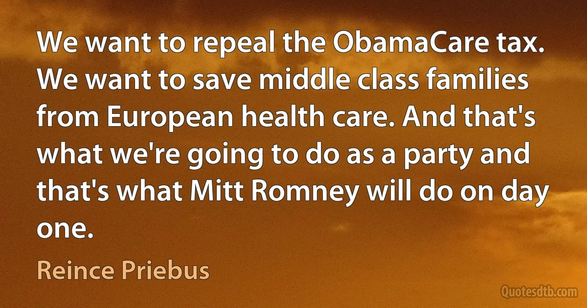 We want to repeal the ObamaCare tax. We want to save middle class families from European health care. And that's what we're going to do as a party and that's what Mitt Romney will do on day one. (Reince Priebus)