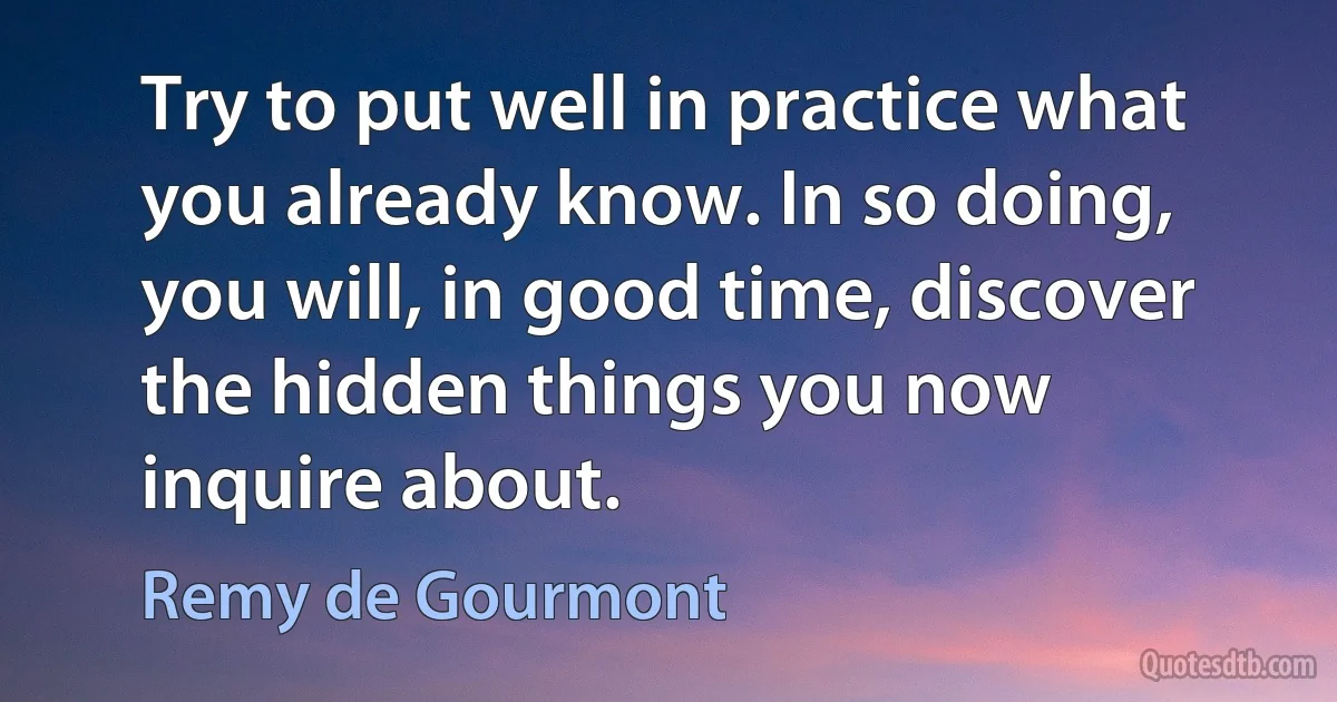 Try to put well in practice what you already know. In so doing, you will, in good time, discover the hidden things you now inquire about. (Remy de Gourmont)