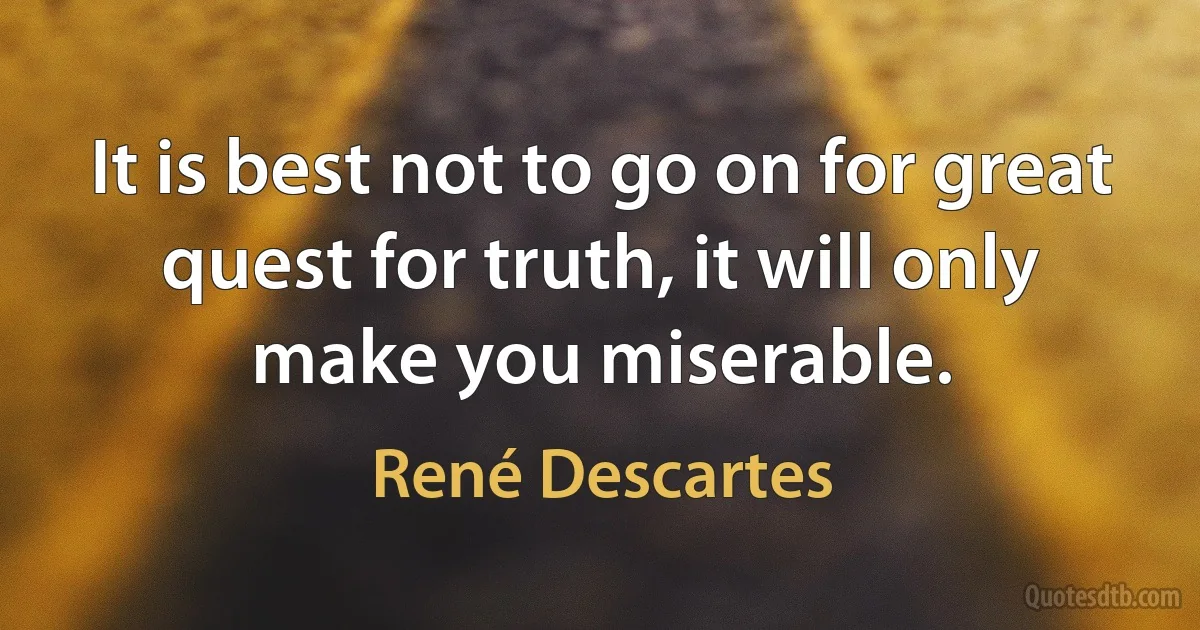 It is best not to go on for great quest for truth, it will only make you miserable. (René Descartes)