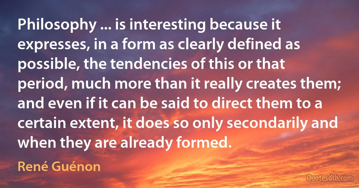 Philosophy ... is interesting because it expresses, in a form as clearly defined as possible, the tendencies of this or that period, much more than it really creates them; and even if it can be said to direct them to a certain extent, it does so only secondarily and when they are already formed. (René Guénon)