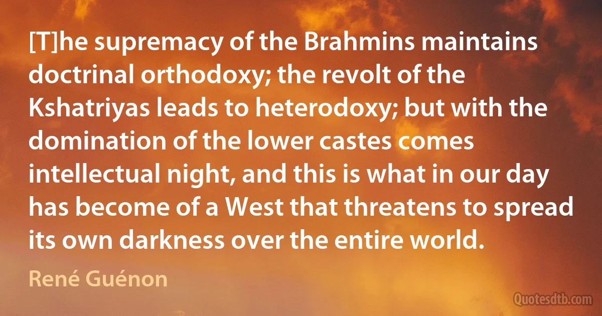 [T]he supremacy of the Brahmins maintains doctrinal orthodoxy; the revolt of the Kshatriyas leads to heterodoxy; but with the domination of the lower castes comes intellectual night, and this is what in our day has become of a West that threatens to spread its own darkness over the entire world. (René Guénon)