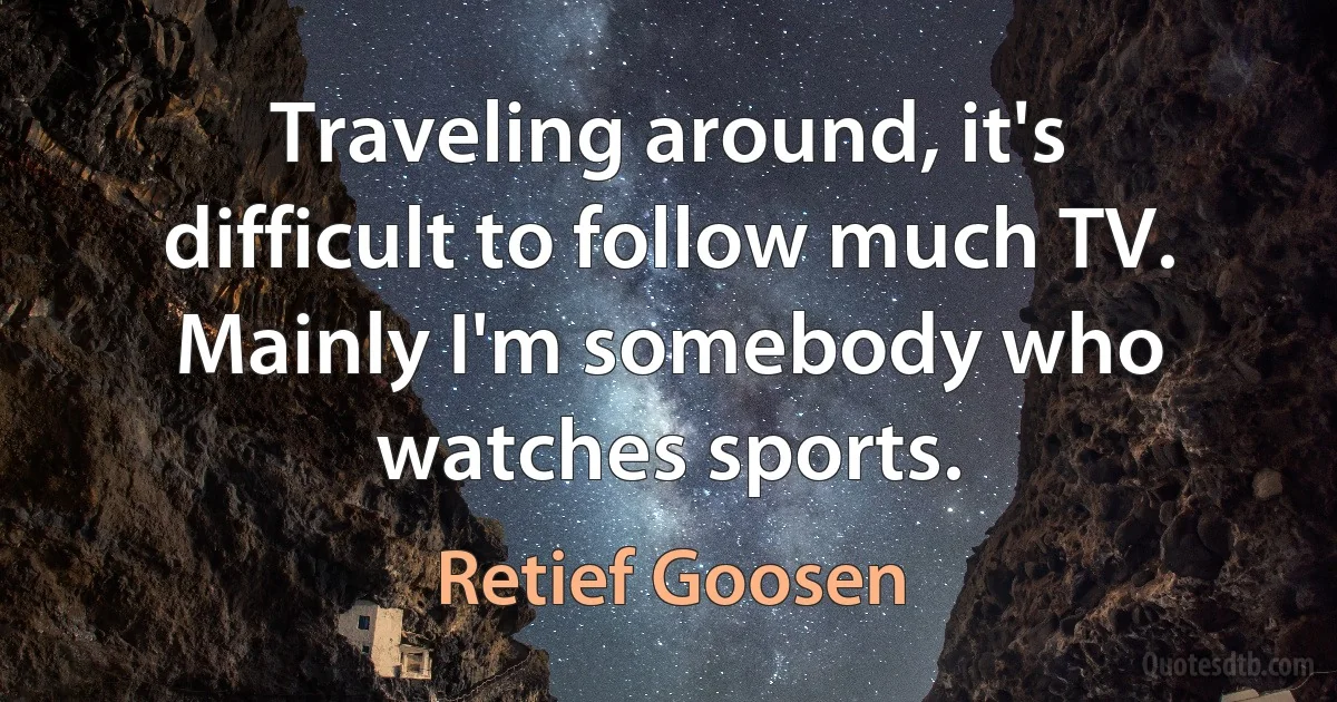 Traveling around, it's difficult to follow much TV. Mainly I'm somebody who watches sports. (Retief Goosen)