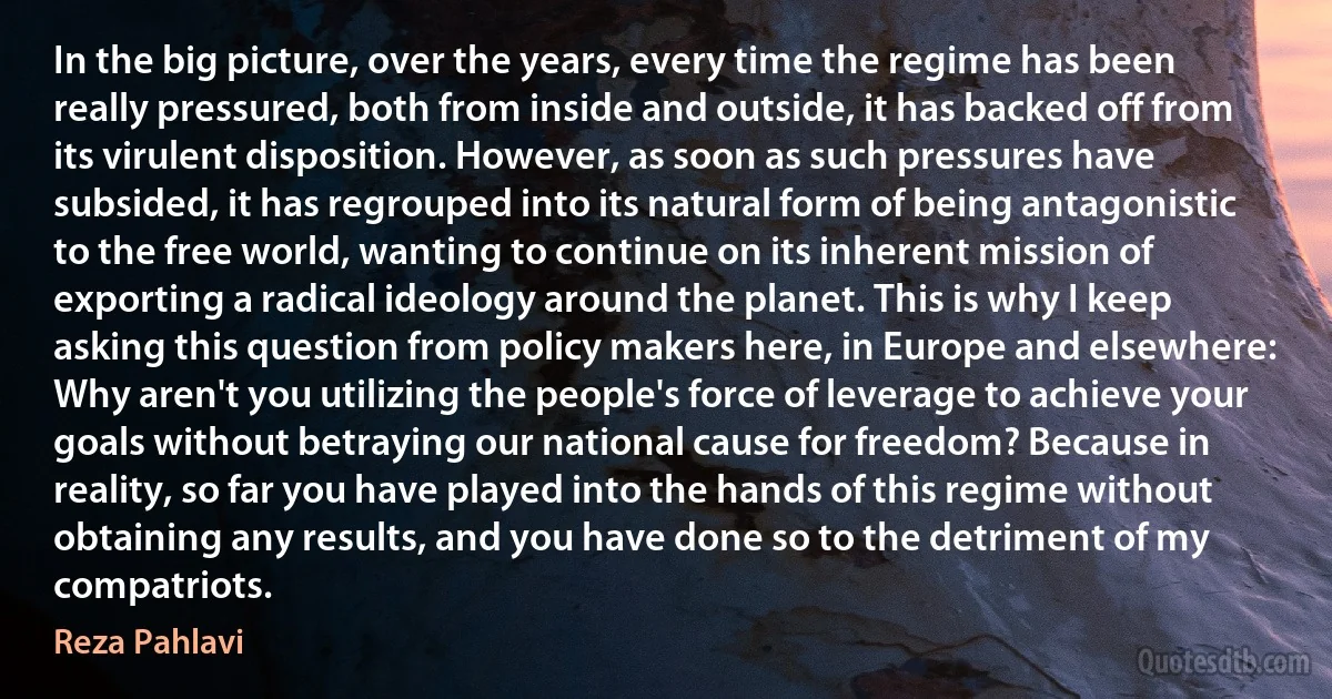 In the big picture, over the years, every time the regime has been really pressured, both from inside and outside, it has backed off from its virulent disposition. However, as soon as such pressures have subsided, it has regrouped into its natural form of being antagonistic to the free world, wanting to continue on its inherent mission of exporting a radical ideology around the planet. This is why I keep asking this question from policy makers here, in Europe and elsewhere: Why aren't you utilizing the people's force of leverage to achieve your goals without betraying our national cause for freedom? Because in reality, so far you have played into the hands of this regime without obtaining any results, and you have done so to the detriment of my compatriots. (Reza Pahlavi)