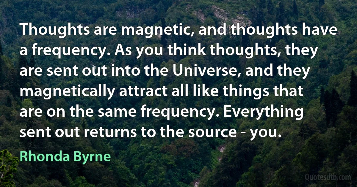 Thoughts are magnetic, and thoughts have a frequency. As you think thoughts, they are sent out into the Universe, and they magnetically attract all like things that are on the same frequency. Everything sent out returns to the source - you. (Rhonda Byrne)