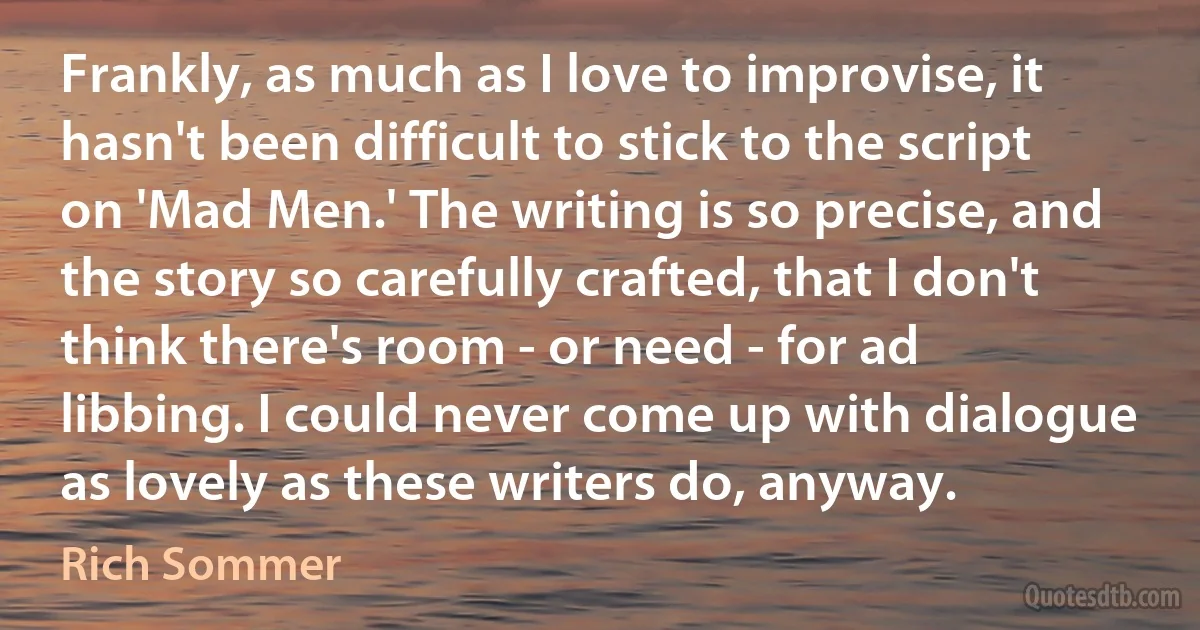 Frankly, as much as I love to improvise, it hasn't been difficult to stick to the script on 'Mad Men.' The writing is so precise, and the story so carefully crafted, that I don't think there's room - or need - for ad libbing. I could never come up with dialogue as lovely as these writers do, anyway. (Rich Sommer)