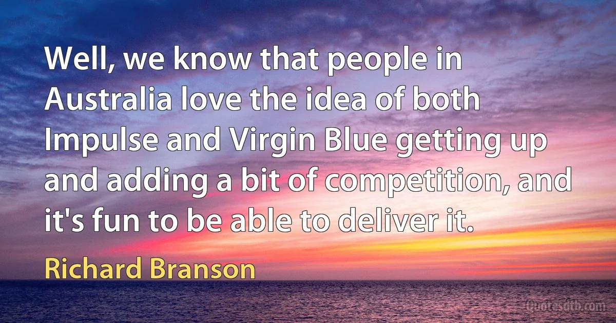 Well, we know that people in Australia love the idea of both Impulse and Virgin Blue getting up and adding a bit of competition, and it's fun to be able to deliver it. (Richard Branson)