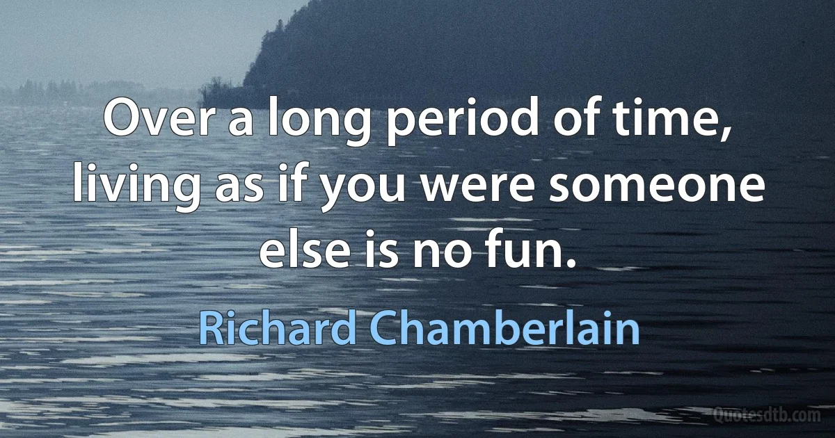 Over a long period of time, living as if you were someone else is no fun. (Richard Chamberlain)