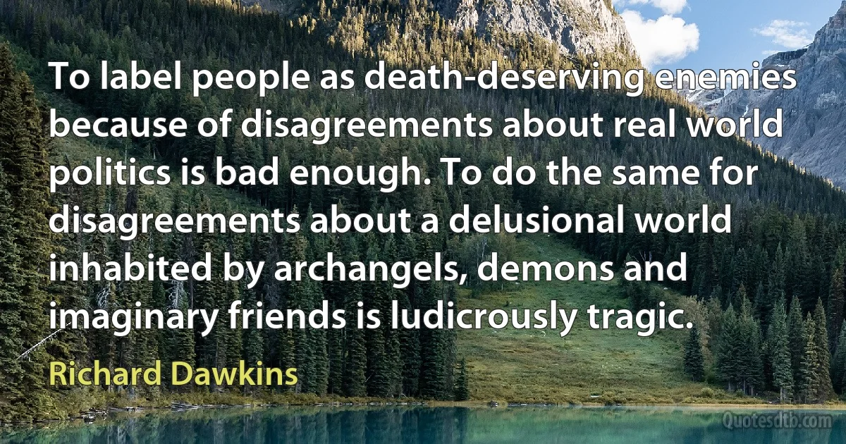 To label people as death-deserving enemies because of disagreements about real world politics is bad enough. To do the same for disagreements about a delusional world inhabited by archangels, demons and imaginary friends is ludicrously tragic. (Richard Dawkins)