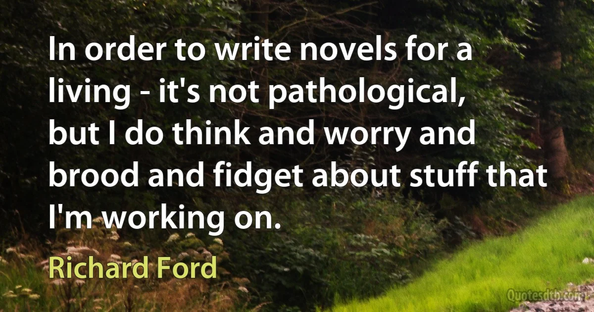 In order to write novels for a living - it's not pathological, but I do think and worry and brood and fidget about stuff that I'm working on. (Richard Ford)