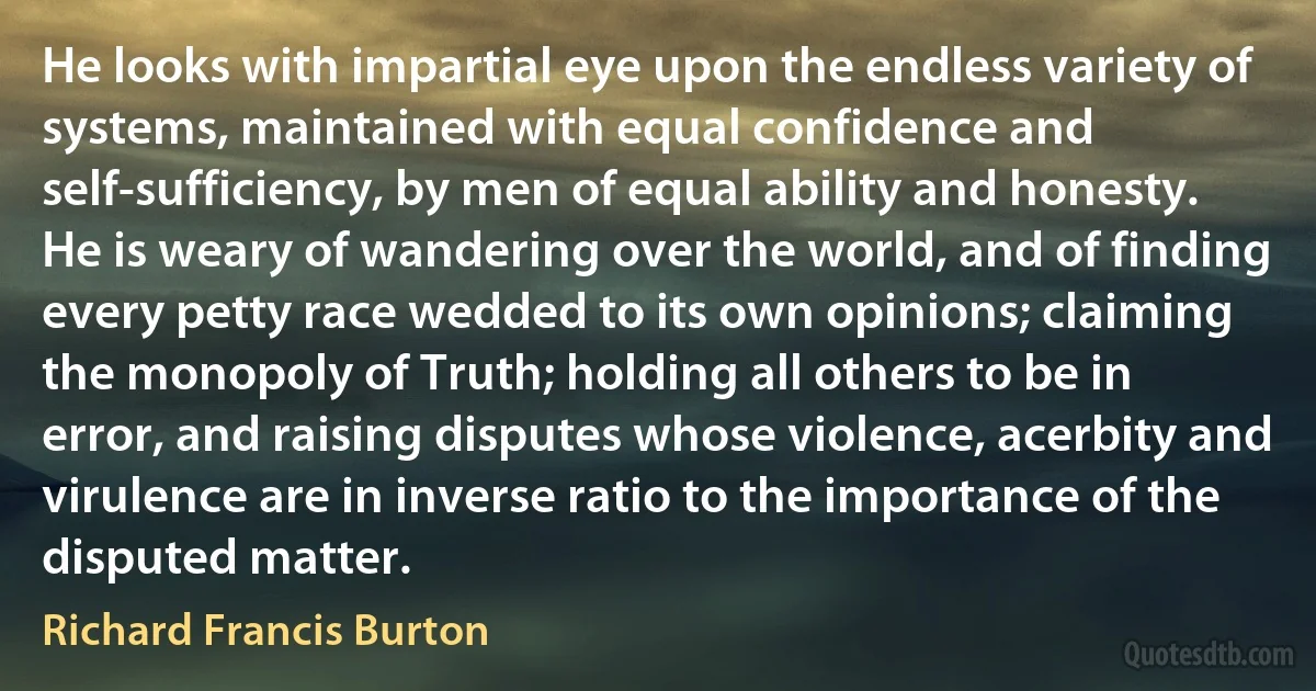 He looks with impartial eye upon the endless variety of systems, maintained with equal confidence and self-sufficiency, by men of equal ability and honesty. He is weary of wandering over the world, and of finding every petty race wedded to its own opinions; claiming the monopoly of Truth; holding all others to be in error, and raising disputes whose violence, acerbity and virulence are in inverse ratio to the importance of the disputed matter. (Richard Francis Burton)